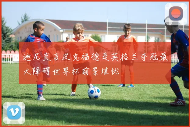 迪尼直言皮克福德是英格兰夺冠最大障碍世界杯前景堪忧