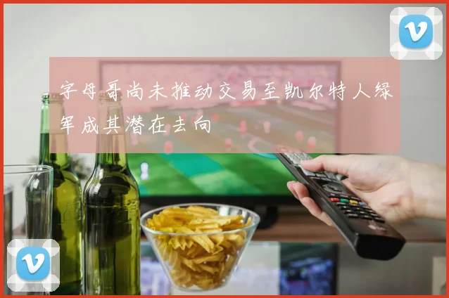 字母哥尚未推动交易至凯尔特人绿军成其潜在去向