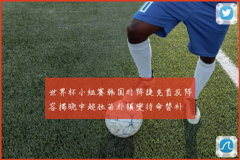 世界杯小组赛韩国对阵捷克首发阵容揭晓中超独苗朴镇燮待命替补