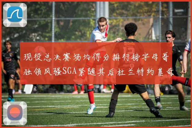 现役总决赛场均得分排行榜字母哥独领风骚SGA紧随其后杜兰特约基奇东契奇争夺第三
