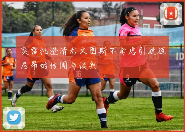莫雷托澄清尤文图斯不考虑引进迈尼昂的传闻与谈判