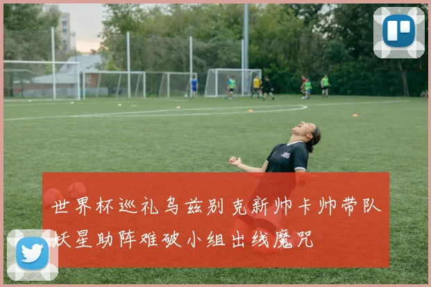 世界杯巡礼乌兹别克新帅卡帅带队妖星助阵难破小组出线魔咒