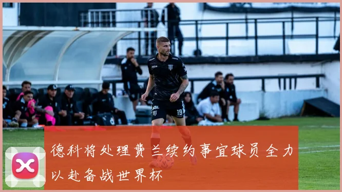 德科将处理费兰续约事宜球员全力以赴备战世界杯