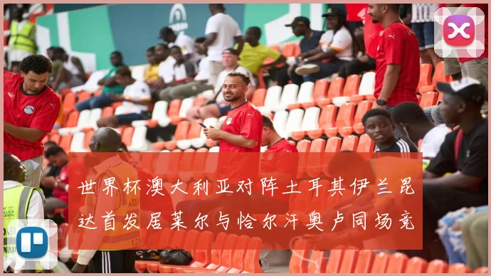 世界杯澳大利亚对阵土耳其伊兰昆达首发居莱尔与恰尔汗奥卢同场竞技