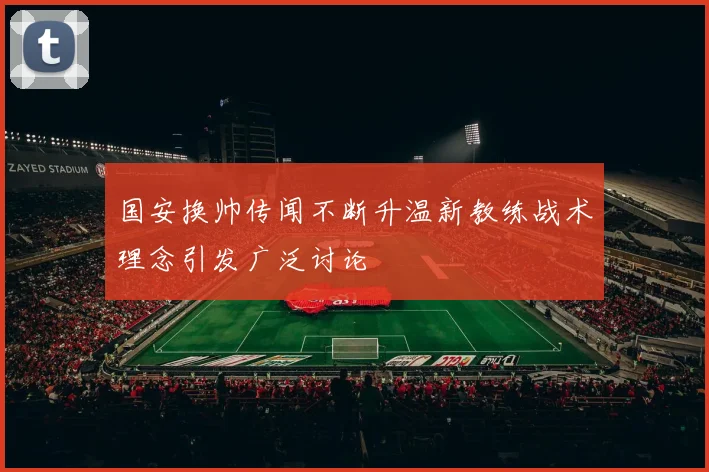 国安换帅传闻不断升温新教练战术理念引发广泛讨论