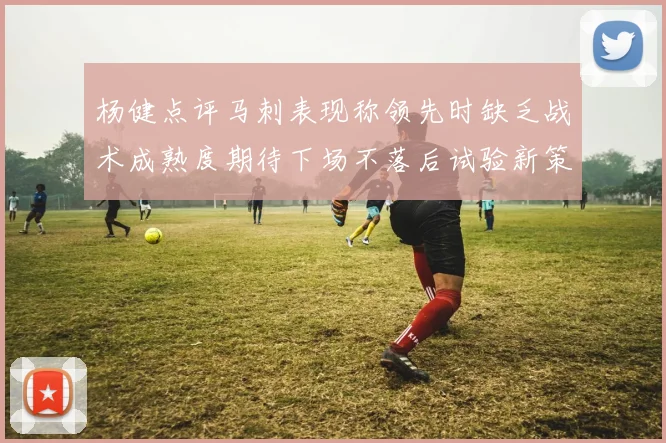杨健点评马刺表现称领先时缺乏战术成熟度期待下场不落后试验新策略