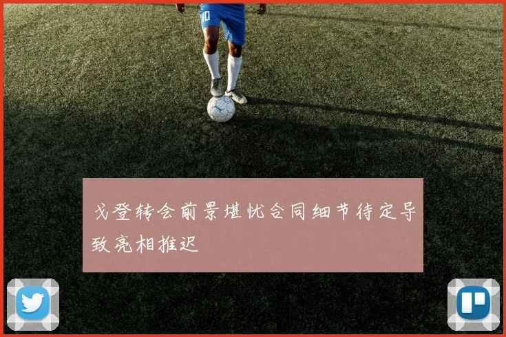 戈登转会前景堪忧合同细节待定导致亮相推迟