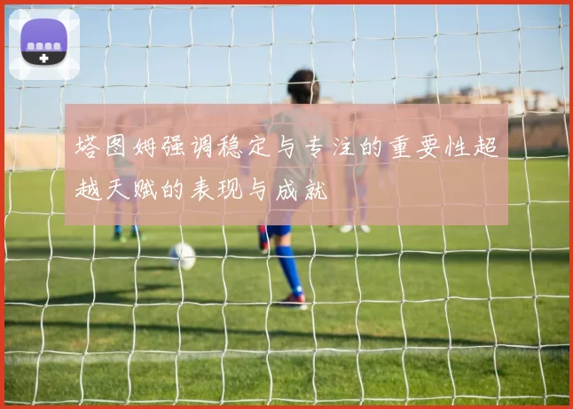 塔图姆强调稳定与专注的重要性超越天赋的表现与成就
