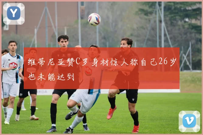 维蒂尼亚赞C罗身材惊人称自己26岁也未能达到