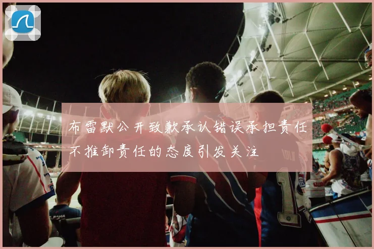 布雷默公开致歉承认错误承担责任不推卸责任的态度引发关注