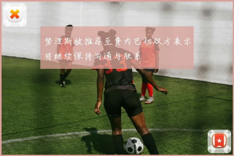 努涅斯被推荐至费内巴切双方表示将继续保持沟通与联系