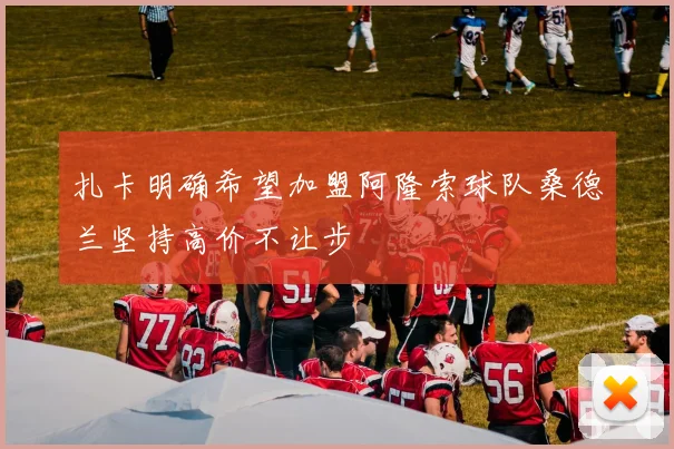 扎卡明确希望加盟阿隆索球队桑德兰坚持高价不让步