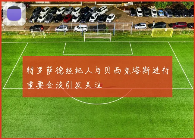 特罗萨德经纪人与贝西克塔斯进行重要会谈引发关注