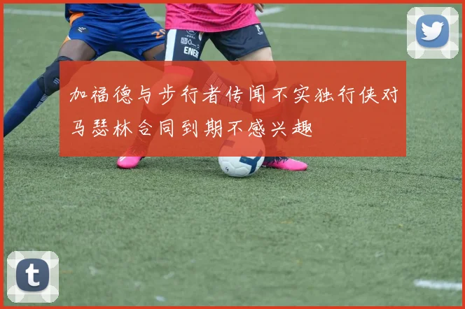 加福德与步行者传闻不实独行侠对马瑟林合同到期不感兴趣