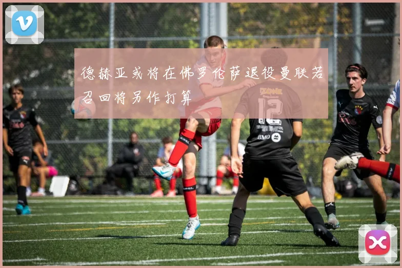 德赫亚或将在佛罗伦萨退役曼联若召回将另作打算
