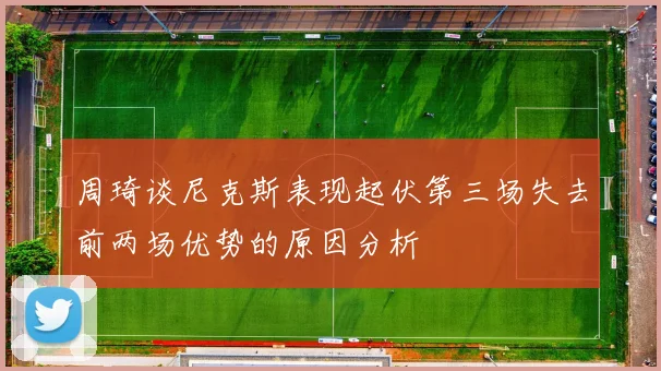 周琦谈尼克斯表现起伏第三场失去前两场优势的原因分析