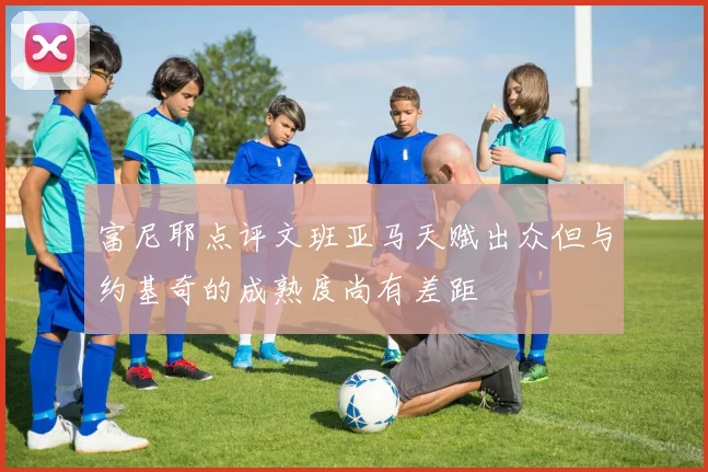 富尼耶点评文班亚马天赋出众但与约基奇的成熟度尚有差距
