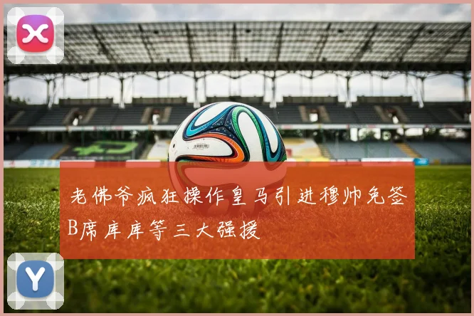 老佛爷疯狂操作皇马引进穆帅免签B席库库等三大强援