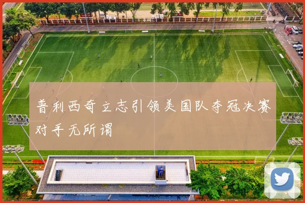 普利西奇立志引领美国队夺冠决赛对手无所谓