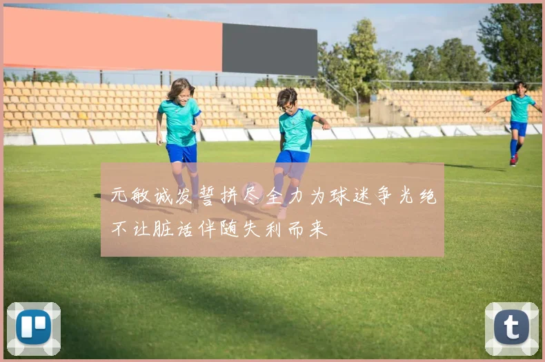 元敏诚发誓拼尽全力为球迷争光绝不让脏话伴随失利而来