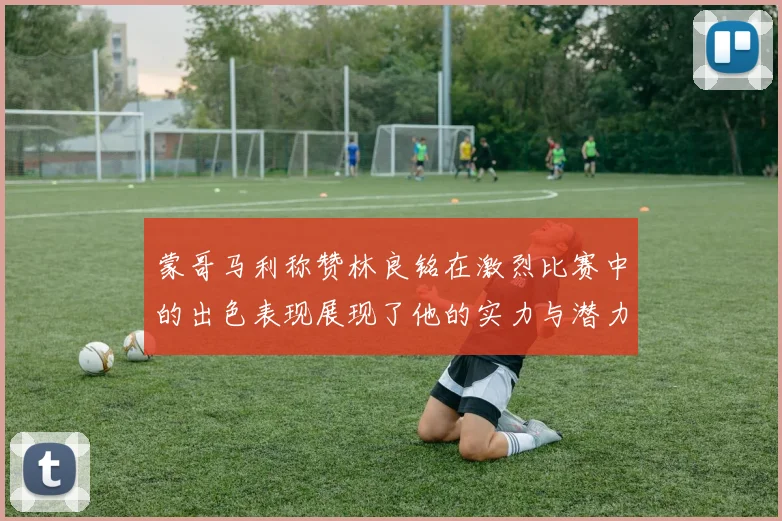 蒙哥马利称赞林良铭在激烈比赛中的出色表现展现了他的实力与潜力
