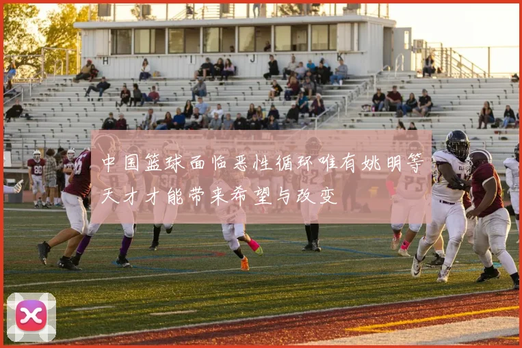 中国篮球面临恶性循环唯有姚明等天才才能带来希望与改变