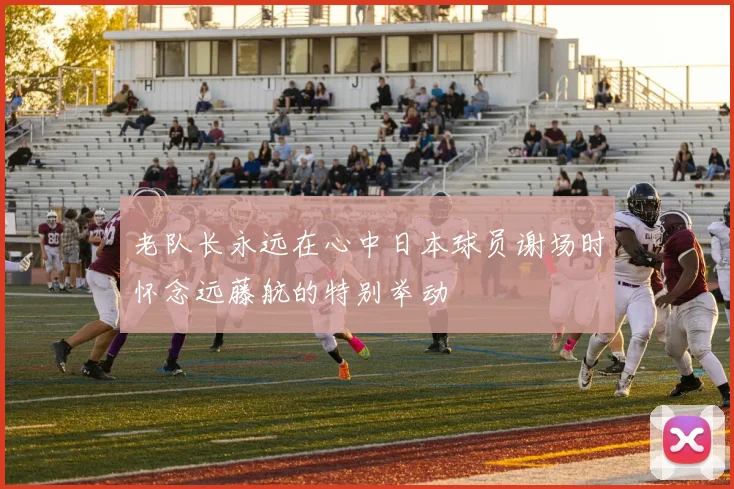 老队长永远在心中日本球员谢场时怀念远藤航的特别举动